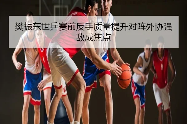 樊振东世乒赛前反手质量提升对阵外协强敌成焦点